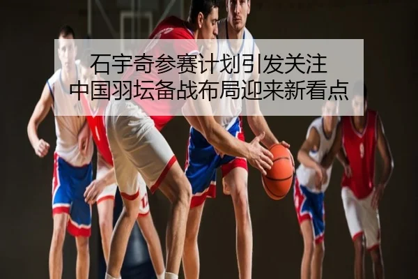 石宇奇参赛计划引发关注 中国羽坛备战布局迎来新看点