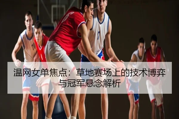 温网女单焦点：草地赛场上的技术博弈与冠军悬念解析