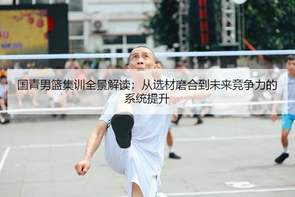 国青男篮集训全景解读：从选材磨合到未来竞争力的系统提升