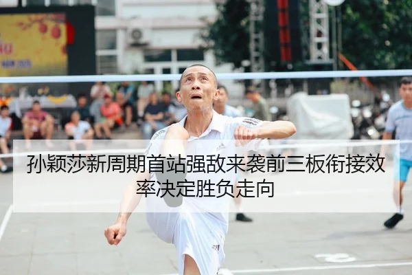 孙颖莎新周期首站强敌来袭前三板衔接效率决定胜负走向