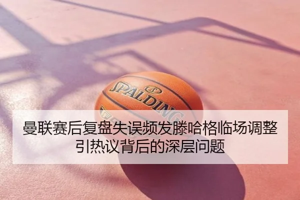 曼联赛后复盘失误频发滕哈格临场调整引热议背后的深层问题