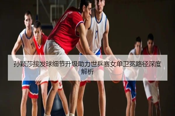 孙颖莎接发球细节升级助力世乒赛女单卫冕路径深度解析