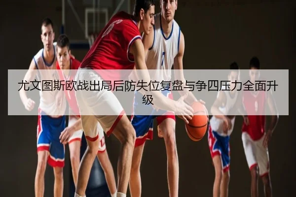 尤文图斯欧战出局后防失位复盘与争四压力全面升级