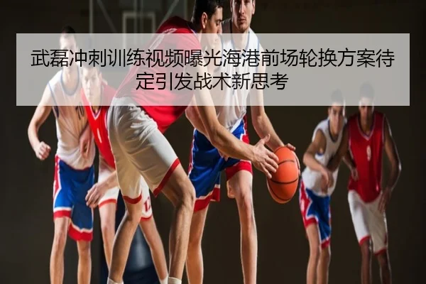 武磊冲刺训练视频曝光海港前场轮换方案待定引发战术新思考