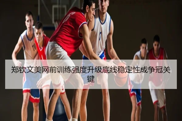 郑钦文美网前训练强度升级底线稳定性成争冠关键