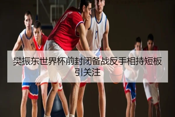 樊振东世界杯前封闭备战反手相持短板引关注