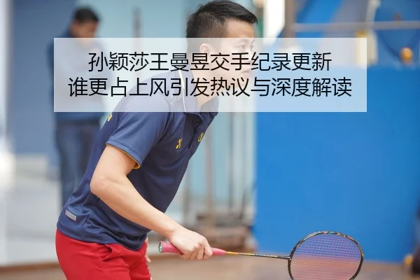 孙颖莎王曼昱交手纪录更新 谁更占上风引发热议与深度解读