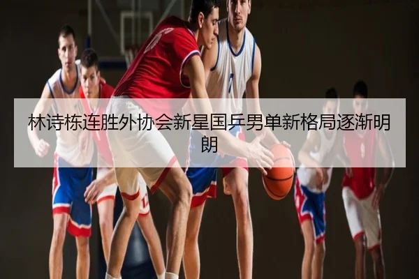 林诗栋连胜外协会新星国乒男单新格局逐渐明朗