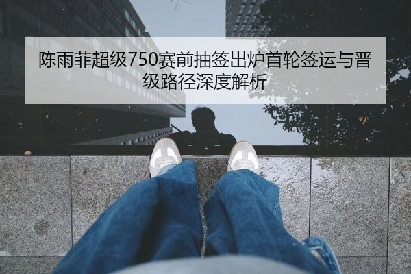 陈雨菲超级750赛前抽签出炉首轮签运与晋级路径深度解析